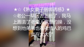 ★☆《熟女妻子捆绑诱惑》★☆老公一早回去上班了，我马上跑去了老情人家里约操，没想到他弟弟也在老情人的鸡巴实在太大了