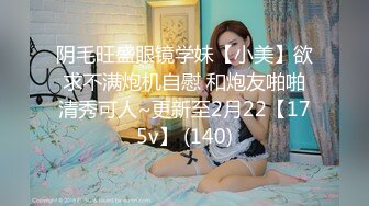 阴毛旺盛眼镜学妹【小美】欲求不满炮机自慰 和炮友啪啪清秀可人~更新至2月22【175v】 (140)