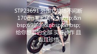 STP23691 外围女神场不间断 170cm平面模特&nbsp;&nbsp;69啪啪&nbsp;&nbsp;给你想看的全部 买春神作 且看且珍惜