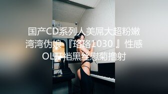 国产CD系列人美屌大超粉嫩湾湾伪娘 『珞珞1030 』性感OL开裆黑丝慰菊撸射