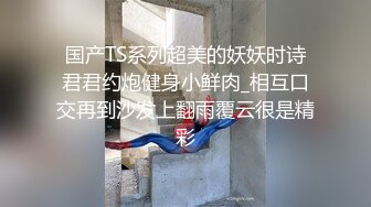 国产TS系列超美的妖妖时诗君君约炮健身小鲜肉_相互口交再到沙发上翻雨覆云很是精彩