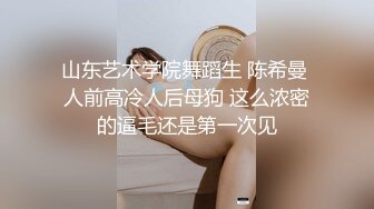 山东艺术学院舞蹈生 陈希曼 人前高冷人后母狗 这么浓密的逼毛还是第一次见