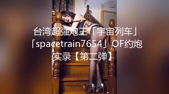 ✨台湾超强炮王「宇宙列车」「spacetrain7654」OF约炮实录【第二弹】