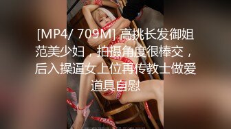 [MP4/ 709M] 高挑长发御姐范美少妇，拍摄角度很棒交，后入操逼女上位再传教士做爱道具自慰