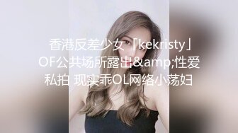 ✨香港反差少女「kekristy」OF公共场所露出&amp;性爱私拍 现实乖OL网络小荡妇