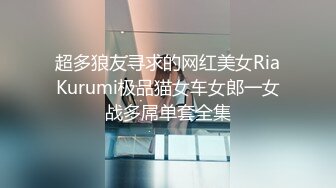 超多狼友寻求的网红美女RiaKurumi极品猫女车女郎一女战多屌单套全集