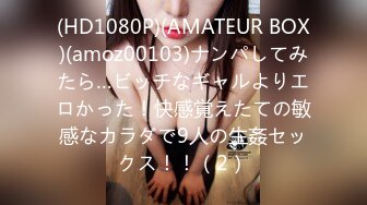 (HD1080P)(AMATEUR BOX)(amoz00103)ナンパしてみたら…ビッチなギャルよりエロかった！快感覚えたての敏感なカラダで9人の生姦セックス！！（2）