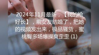 2024年11月最新，【我的枪好长】，前女友结婚了，把她的视频发出来，极品骚货，蜜桃臀多场爆操爽歪歪 (1)