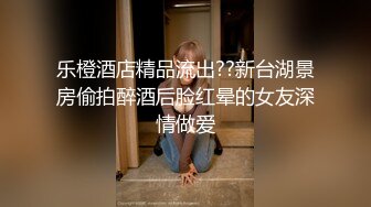 乐橙酒店精品流出??新台湖景房偷拍醉酒后脸红晕的女友深情做爱