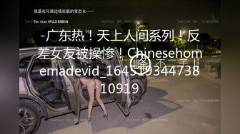 -广东热！天上人间系列！反差女友被操惨！Chinesehomemadevid_16451934473810919