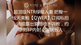 超顶级NTR绿帽人妻 肥臀一线天美鲍【QWER】订阅私拍，滴蜡露出紫薇喷水调教，约单男3P内射，刷锅狠人