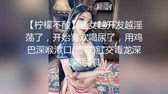 【柠檬不酸】骚女越开发越淫荡了，开始喜欢喝尿了，用鸡巴深喉漱口(终章)肛交毒龙深喉喝尿 (1)