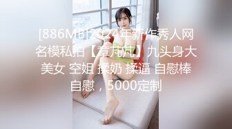 [886MB]2024年新作秀人网名模私拍【章芃芃】九头身大美女 空姐 揉奶 揉逼 自慰棒自慰，5000定制