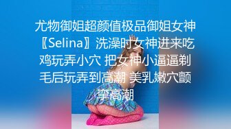 尤物御姐超颜值极品御姐女神〖Selina〗洗澡时女神进来吃鸡玩弄小穴 把女神小逼逼剃毛后玩弄到高潮 美乳嫩穴颤挛高潮