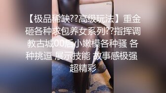 【极品稀缺??高级玩法】重金砸各种求包养女系列??指挥调教古城00后小嫩模各种骚 各种挑逗 展示技能 故事感极强 超精彩