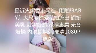 最近火爆香港网红『娜娜BABY』大尺度性爱私拍流出 翘挺美乳 霹雳红唇 深喉裹屌 无套爆操 内射蝴蝶逼 高清1080P原版