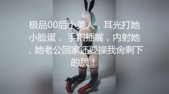 极品00后小美人，耳光打她小脸蛋， 手指插嘴，内射她，她老公回家还要操我肏剩下的屄！