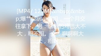 [MP4/ 120M]&nbsp;&nbsp;爆艹邻居小姐姐，一个月交往拿下。男：爸爸的鸡巴大不大，粗不粗。 女：啊啊啊大大，粗呀！