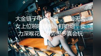 大金链子中年夫妻，露脸无套女上位啪啪做爱，打奶炮，卖力深喉花样姿势很多真会玩