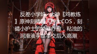 ✿反差小学妹✿大神〖鸡教练〗原神刻晴同人护士COS，刻晴小护士的特殊疗愈，粘浊的润滑液手丝手交后入高潮