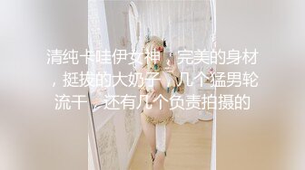 清纯卡哇伊女神，完美的身材，挺拔的大奶子，几个猛男轮流干，还有几个负责拍摄的