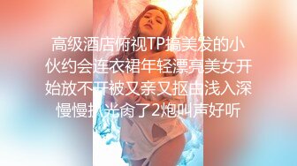 高级酒店俯视TP搞美发的小伙约会连衣裙年轻漂亮美女开始放不开被又亲又抠由浅入深慢慢扒光肏了2炮叫声好听