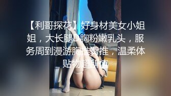 【利哥探花】好身材美女小姐姐，大长腿D胸粉嫩乳头，服务周到漫游胸推臀推，温柔体贴物超所值