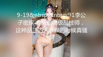 9-19&nbsp;&nbsp;91李公子密探 会所约啪极品技师，这种品质的人妻操的时候真骚啊