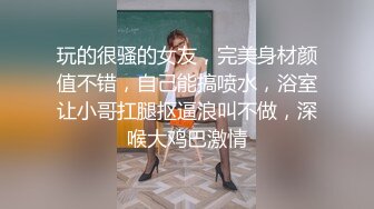 玩的很骚的女友，完美身材颜值不错，自己能搞喷水，浴室让小哥扛腿抠逼浪叫不做，深喉大鸡巴激情