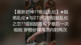 【最新封神??极品乱伦】★姐弟乱伦★与27岁D奶姐姐乱伦之恋??姐姐结婚前夕最后一次啪啪 穿婚纱操两次内射两次