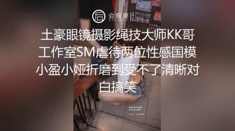 土豪眼镜摄影绳技大师KK哥工作室SM虐待两位性感国模小盈小娅折磨到受不了清晰对白搞笑