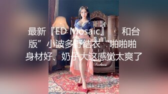 最新『ED Mosaic』❤️和台版”小波多野结衣“啪啪啪 身材好、奶子大这感觉太爽了