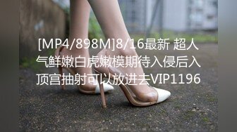 [MP4/898M]8/16最新 超人气鲜嫩白虎嫩模期待入侵后入顶宫抽射可以放进去VIP1196